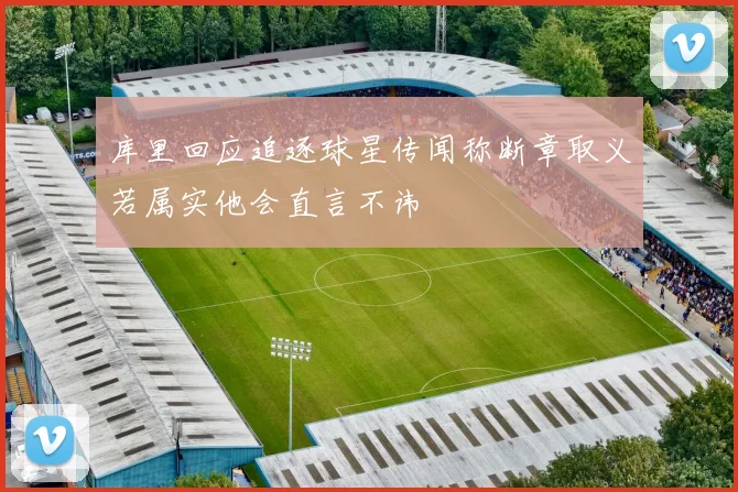 库里回应追逐球星传闻称断章取义若属实他会直言不讳